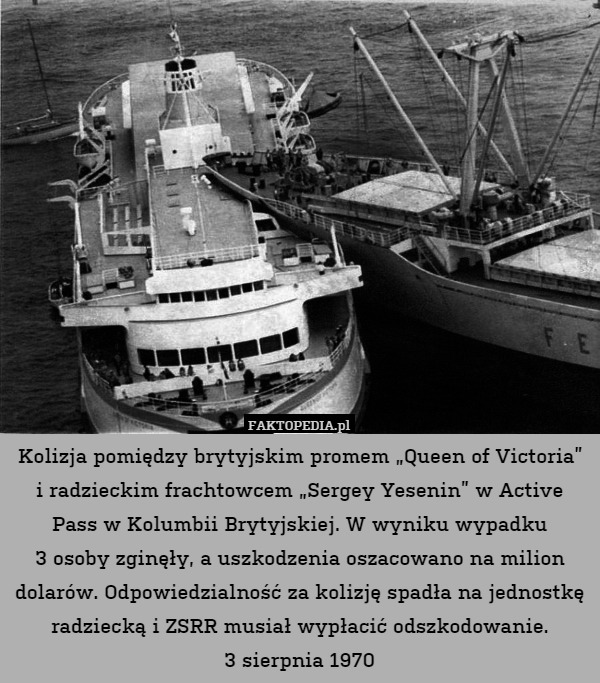 Kolizja pomiędzy brytyjskim promem „Queen of Victoria” i radzieckim frachtowcem „Sergey Yesenin” w Active Pass w Kolumbii Brytyjskiej. W wyniku wypadku
3 osoby zginęły, a uszkodzenia oszacowano na milion dolarów. Odpowiedzialność za kolizję spadła na jednostkę radziecką i ZSRR musiał wypłacić odszkodowanie.
3 sierpnia 1970 