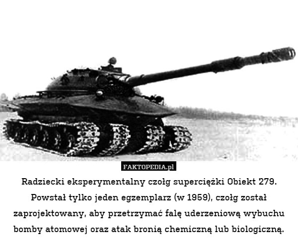 Radziecki eksperymentalny czołg superciężki Obiekt 279. Powstał tylko jeden egzemplarz (w 1959), czołg został zaprojektowany, aby przetrzymać falę uderzeniową wybuchu bomby atomowej oraz atak bronią chemiczną lub biologiczną. 