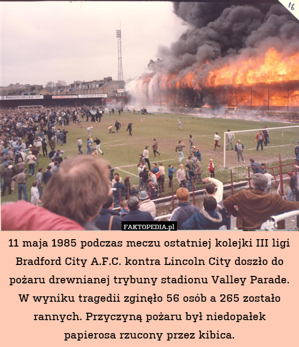 11 maja 1985 podczas meczu ostatniej kolejki III ligi Bradford City A.F.C. kontra Lincoln City doszło do pożaru drewnianej trybuny stadionu Valley Parade. W wyniku tragedii zginęło 56 osób a 265 zostało rannych. Przyczyną pożaru był niedopałek papierosa rzucony przez kibica. 