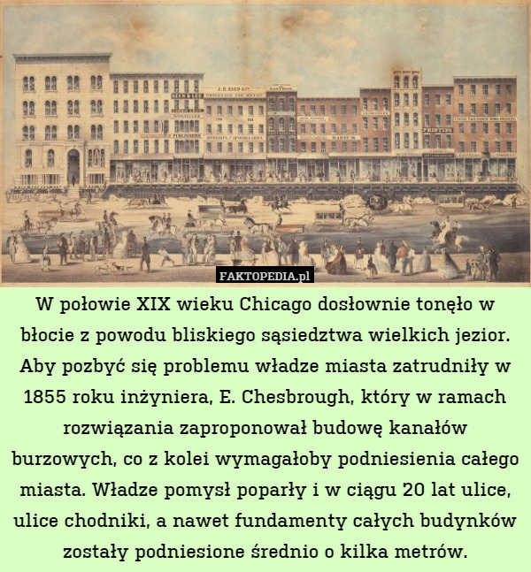 W połowie XIX wieku Chicago dosłownie tonęło w błocie z powodu bliskiego sąsiedztwa wielkich jezior. Aby pozbyć się problemu władze miasta zatrudniły w 1855 roku inżyniera, E. Chesbrough, który w ramach rozwiązania zaproponował budowę kanałów burzowych, co z kolei wymagałoby podniesienia całego miasta. Władze pomysł poparły i w ciągu 20 lat ulice, ulice chodniki, a nawet fundamenty całych budynków zostały podniesione średnio o kilka metrów. 