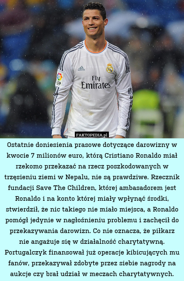 Ostatnie doniesienia prasowe dotyczące darowizny w kwocie 7 milionów euro, którą Cristiano Ronaldo miał rzekomo przekazać na rzecz poszkodowanych w trzęsieniu ziemi w Nepalu, nie są prawdziwe. Rzecznik fundacji Save The Children, której ambasadorem jest Ronaldo i na konto której miały wpłynąć środki, stwierdził, że nic takiego nie miało miejsca, a Ronaldo pomógł jedynie w nagłośnieniu problemu i zachęcił do przekazywania darowizn. Co nie oznacza, że piłkarz nie angażuje się w działalność charytatywną. Portugalczyk finansował już operacje kibicujących mu fanów, przekazywał zdobyte przez siebie nagrody na aukcje czy brał udział w meczach charytatywnych. 