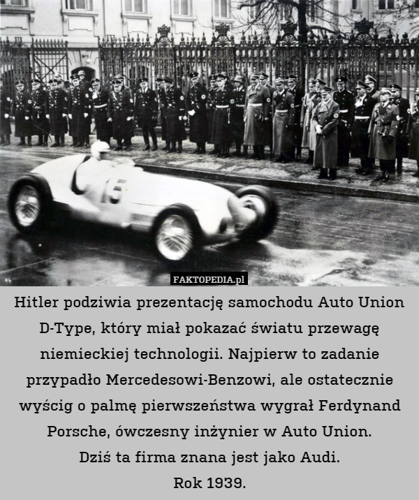 Hitler podziwia prezentację samochodu Auto Union D-Type, który miał pokazać światu przewagę niemieckiej technologii. Najpierw to zadanie przypadło Mercedesowi-Benzowi, ale ostatecznie wyścig o palmę pierwszeństwa wygrał Ferdynand Porsche, ówczesny inżynier w Auto Union.
Dziś ta firma znana jest jako Audi.
Rok 1939. 