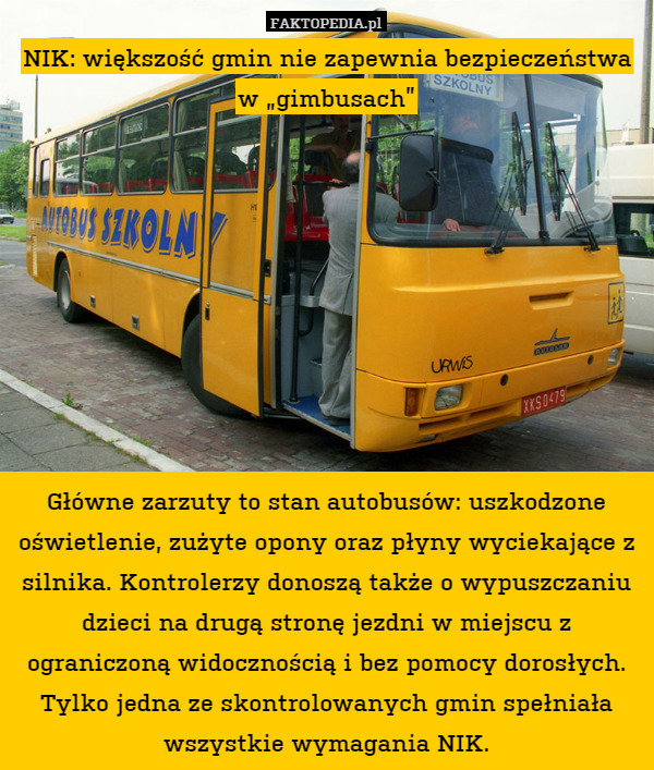 NIK: większość gmin nie zapewnia bezpieczeństwa w „gimbusach”









Główne zarzuty to stan autobusów: uszkodzone oświetlenie, zużyte opony oraz płyny wyciekające z silnika. Kontrolerzy donoszą także o wypuszczaniu dzieci na drugą stronę jezdni w miejscu z ograniczoną widocznością i bez pomocy dorosłych. Tylko jedna ze skontrolowanych gmin spełniała wszystkie wymagania NIK. 