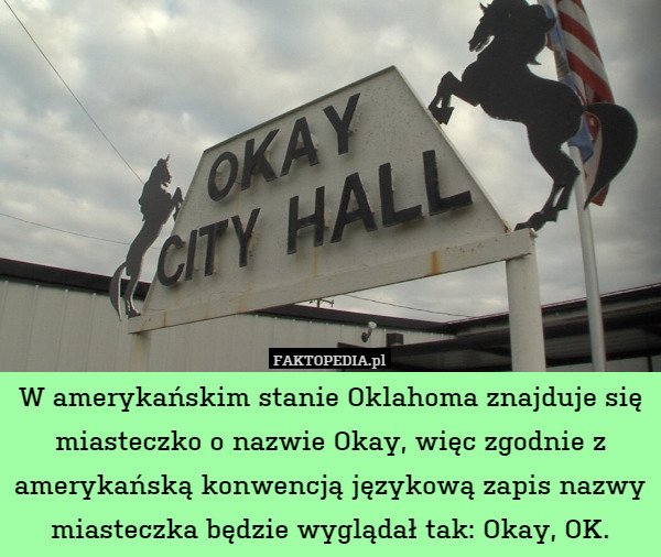 W amerykańskim stanie Oklahoma znajduje się miasteczko o nazwie Okay, więc zgodnie z amerykańską konwencją językową zapis nazwy miasteczka będzie wyglądał tak: Okay, OK. 