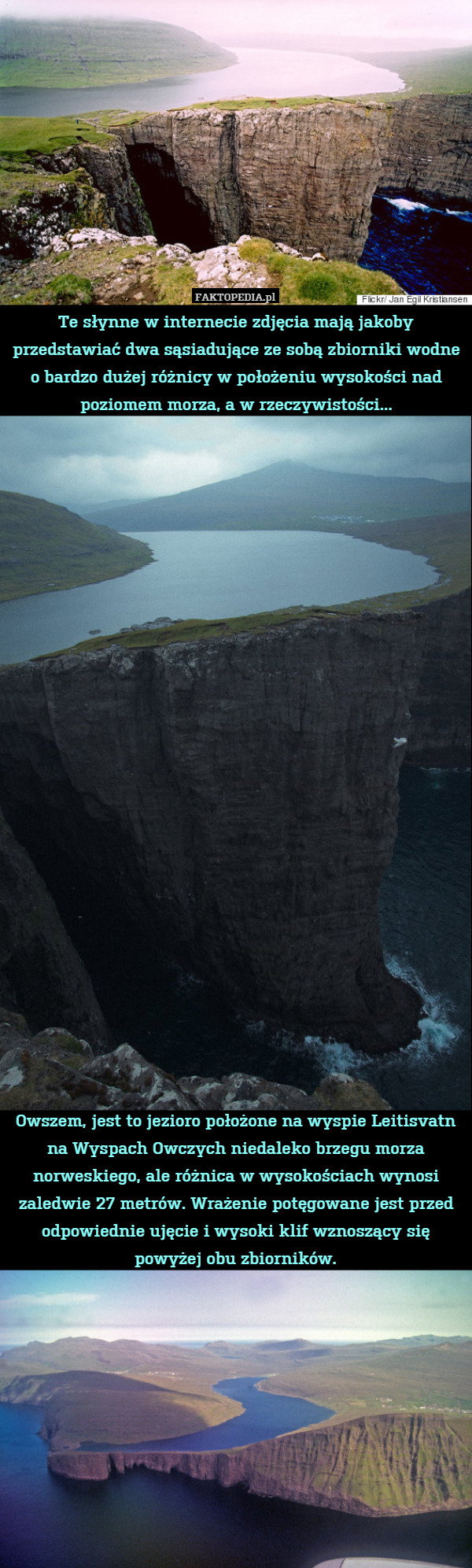 Te słynne w internecie zdjęcia mają jakoby przedstawiać dwa sąsiadujące ze sobą zbiorniki wodne o bardzo dużej różnicy w położeniu wysokości nad poziomem morza, a w rzeczywistości...

























Owszem, jest to jezioro położone na wyspie Leitisvatn na Wyspach Owczych niedaleko brzegu morza norweskiego, ale różnica w wysokościach wynosi zaledwie 27 metrów. Wrażenie potęgowane jest przed odpowiednie ujęcie i wysoki klif wznoszący się powyżej obu zbiorników. 