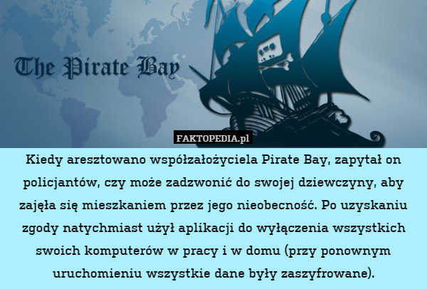 Kiedy aresztowano współzałożyciela Pirate Bay, zapytał on policjantów, czy może zadzwonić do swojej dziewczyny, aby zajęła się mieszkaniem przez jego nieobecność. Po uzyskaniu zgody natychmiast użył aplikacji do wyłączenia wszystkich swoich komputerów w pracy i w domu (przy ponownym uruchomieniu wszystkie dane były zaszyfrowane). 
