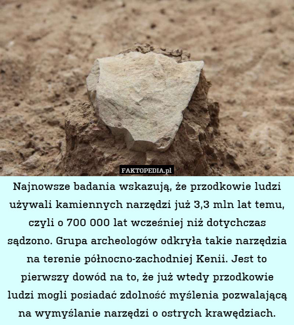 Najnowsze badania wskazują, że przodkowie ludzi używali kamiennych narzędzi już 3,3 mln lat temu, czyli o 700 000 lat wcześniej niż dotychczas sądzono. Grupa archeologów odkryła takie narzędzia na terenie północno-zachodniej Kenii. Jest to pierwszy dowód na to, że już wtedy przodkowie ludzi mogli posiadać zdolność myślenia pozwalającą na wymyślanie narzędzi o ostrych krawędziach. 