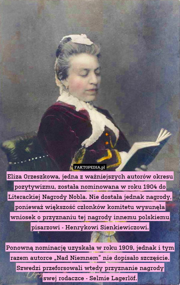 Eliza Orzeszkowa, jedna z ważniejszych autorów okresu pozytywizmu, została nominowana w roku 1904 do Literackiej Nagrody Nobla. Nie dostała jednak nagrody, ponieważ większość członków komitetu wysunęła wniosek o przyznaniu tej nagrody innemu polskiemu pisarzowi - Henrykowi Sienkiewiczowi.

Ponowną nominację uzyskała w roku 1909, jednak i tym razem autorce „Nad Niemnem” nie dopisało szczęście. Szwedzi przeforsowali wtedy przyznanie nagrody
swej rodaczce - Selmie Lagerlöf. 