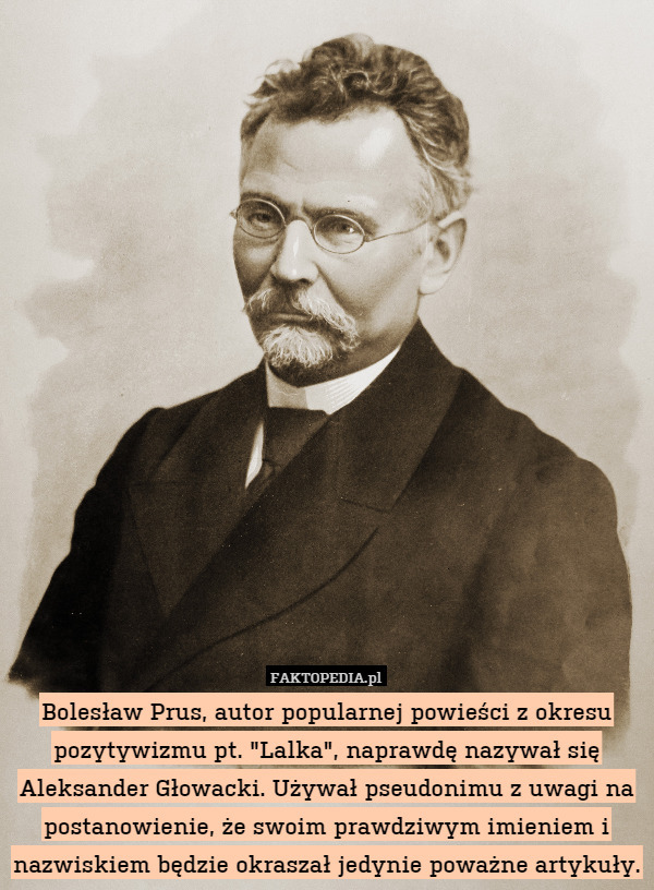 Bolesław Prus, autor popularnej powieści z okresu pozytywizmu pt. "Lalka", naprawdę nazywał się Aleksander Głowacki. Używał pseudonimu z uwagi na postanowienie, że swoim prawdziwym imieniem i nazwiskiem będzie okraszał jedynie poważne artykuły. 