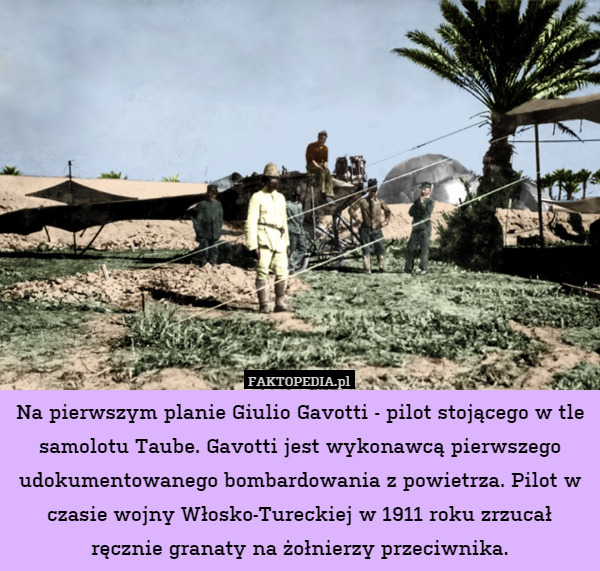 Na pierwszym planie Giulio Gavotti - pilot stojącego w tle samolotu Taube. Gavotti jest wykonawcą pierwszego udokumentowanego bombardowania z powietrza. Pilot w czasie wojny Włosko-Tureckiej w 1911 roku zrzucał ręcznie granaty na żołnierzy przeciwnika. 