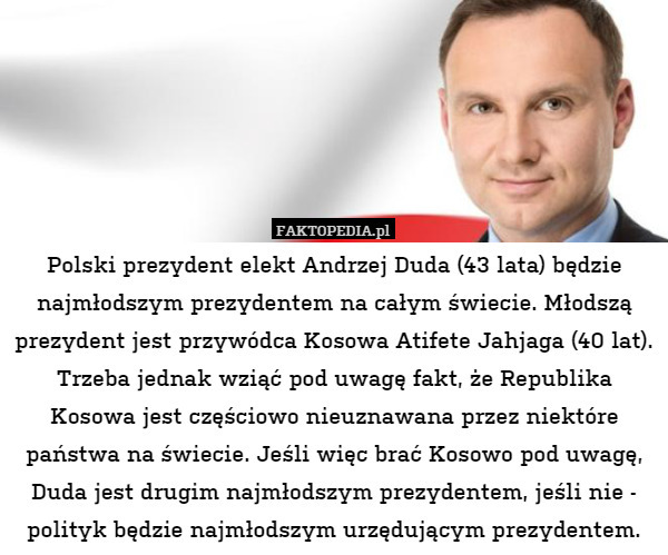 Polski prezydent elekt Andrzej Duda (43 lata) będzie najmłodszym prezydentem na całym świecie. Młodszą prezydent jest przywódca Kosowa Atifete Jahjaga (40 lat). Trzeba jednak wziąć pod uwagę fakt, że Republika Kosowa jest częściowo nieuznawana przez niektóre państwa na świecie. Jeśli więc brać Kosowo pod uwagę, Duda jest drugim najmłodszym prezydentem, jeśli nie - polityk będzie najmłodszym urzędującym prezydentem. 