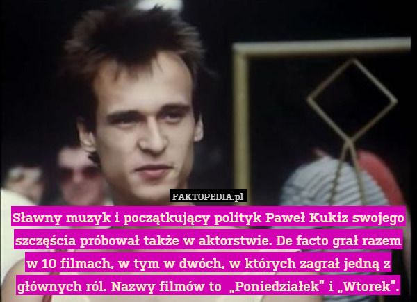 Sławny muzyk i początkujący polityk Paweł Kukiz swojego szczęścia próbował także w aktorstwie. De facto grał razem w 10 filmach, w tym w dwóch, w których zagrał jedną z głównych ról. Nazwy filmów to  „Poniedziałek” i „Wtorek”. 