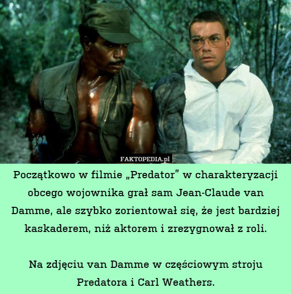 Początkowo w filmie „Predator” w charakteryzacji obcego wojownika grał sam Jean-Claude van Damme, ale szybko zorientował się, że jest bardziej kaskaderem, niż aktorem i zrezygnował z roli.

Na zdjęciu van Damme w częściowym stroju Predatora i Carl Weathers. 