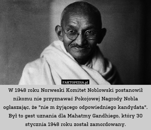 W 1948 roku Norweski Komitet Noblowski postanowił nikomu nie przyznawać Pokojowej Nagrody Nobla ogłaszając, że "nie m żyjącego odpowiedniego kandydata". Był to gest uznania dla Mahatmy Gandhiego, który 30 stycznia 1948 roku został zamordowany. 