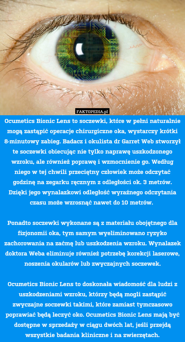 Ocumetics Bionic Lens to soczewki, które w pełni naturalnie mogą zastąpić operacje chirurgiczne oka, wystarczy krótki 8-minutowy zabieg. Badacz i okulista dr Garret Web stworzył te soczewki obiecując nie tylko naprawę uszkodzonego wzroku, ale również poprawę i wzmocnienie go. Według niego w tej chwili przeciętny człowiek może odczytać godzinę na zegarku ręcznym z odległości ok. 3 metrów. Dzięki jego wynalazkowi odległość wyraźnego odczytania czasu może wzrosnąć nawet do 10 metrów. 

Ponadto soczewki wykonane są z materiału obojętnego dla fizjonomii oka, tym samym wyeliminowano ryzyko zachorowania na zaćmę lub uszkodzenia wzroku. Wynalazek doktora Weba eliminuje również potrzebę korekcji laserowe, noszenia okularów lub zwyczajnych soczewek.

Ocumetics Bionic Lens to doskonała wiadomość dla ludzi z uszkodzeniami wzroku, którzy będą mogli zastąpić zwyczajne soczewki takimi, które zamiast tymczasowo poprawiać będą leczyć oko. Ocumetics Bionic Lens mają być dostępne w sprzedaży w ciągu dwóch lat, jeśli przejdą wszystkie badania kliniczne i na zwierzętach. 