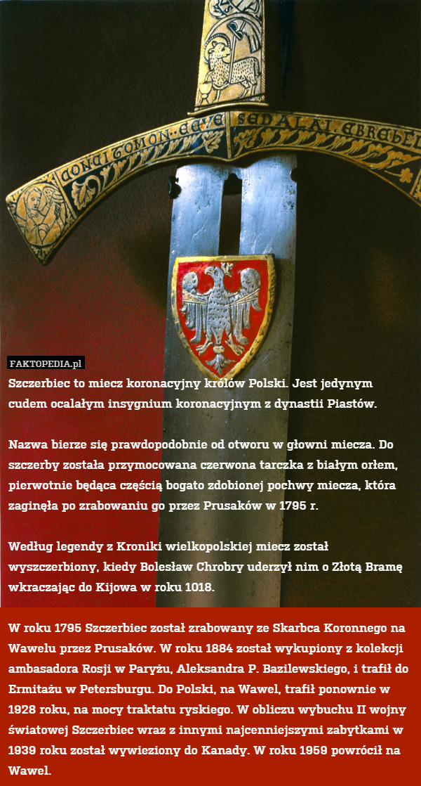 Szczerbiec to miecz koronacyjny królów Polski. Jest jedynym cudem ocalałym insygnium koronacyjnym z dynastii Piastów. 

Nazwa bierze się prawdopodobnie od otworu w głowni miecza. Do szczerby została przymocowana czerwona tarczka z białym orłem, pierwotnie będąca częścią bogato zdobionej pochwy miecza, która zaginęła po zrabowaniu go przez Prusaków w 1795 r. 

Według legendy z Kroniki wielkopolskiej miecz został wyszczerbiony, kiedy Bolesław Chrobry uderzył nim o Złotą Bramę wkraczając do Kijowa w roku 1018.

W roku 1795 Szczerbiec został zrabowany ze Skarbca Koronnego na Wawelu przez Prusaków. W roku 1884 został wykupiony z kolekcji ambasadora Rosji w Paryżu, Aleksandra P. Bazilewskiego, i trafił do Ermitażu w Petersburgu. Do Polski, na Wawel, trafił ponownie w 1928 roku, na mocy traktatu ryskiego. W obliczu wybuchu II wojny światowej Szczerbiec wraz z innymi najcenniejszymi zabytkami w 1939 roku został wywieziony do Kanady. W roku 1959 powrócił na Wawel. 