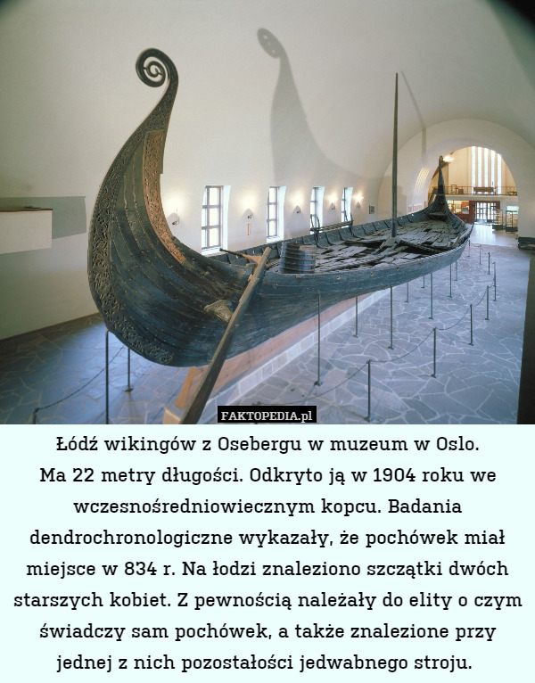 Łódź wikingów z Osebergu w muzeum w Oslo.
Ma 22 metry długości. Odkryto ją w 1904 roku we wczesnośredniowiecznym kopcu. Badania dendrochronologiczne wykazały, że pochówek miał miejsce w 834 r. Na łodzi znaleziono szczątki dwóch starszych kobiet. Z pewnością należały do elity o czym świadczy sam pochówek, a także znalezione przy jednej z nich pozostałości jedwabnego stroju. 