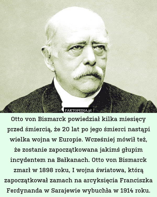 Otto von Bismarck powiedział kilka miesięcy przed śmiercią, że 20 lat po jego śmierci nastąpi wielka wojna w Europie. Wcześniej mówił też,
że zostanie zapoczątkowana jakimś głupim incydentem na Bałkanach. Otto von Bismarck zmarł w 1898 roku, I wojna światowa, którą zapoczątkował zamach na arcyksięcia Franciszka Ferdynanda w Sarajewie wybuchła w 1914 roku. 