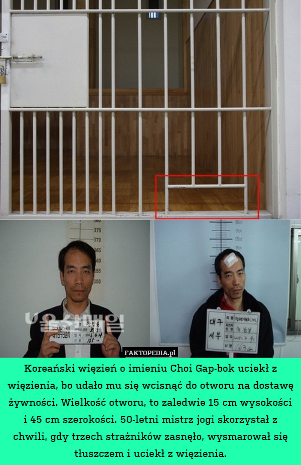 Koreański więzień o imieniu Choi Gap-bok uciekł z więzienia, bo udało mu się wcisnąć do otworu na dostawę żywności. Wielkość otworu, to zaledwie 15 cm wysokości i 45 cm szerokości. 50-letni mistrz jogi skorzystał z chwili, gdy trzech strażników zasnęło, wysmarował się tłuszczem i uciekł z więzienia. 