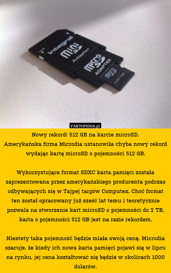 Nowy rekord! 512 GB na karcie microSD.
Amerykańska firma Microdia ustanowiła chyba nowy rekord wydając kartę microSD o pojemności 512 GB.

Wykorzystująca format SDXC karta pamięci została zaprezentowana przez amerykańskiego producenta podczas odbywających się w Tajpej targów Computex. Choć format ten został opracowany już sześć lat temu i teoretycznie pozwala na stworzenie kart microSD o pojemności do 2 TB, karta o pojemności 512 GB jest na razie rekordem.

Niestety taka pojemność będzie miała swoją cenę. Microdia szacuje, że kiedy ich nowa karta pamięci pojawi się w lipcu na rynku, jej cena kształtować się będzie w okolicach 1000 dolarów. 