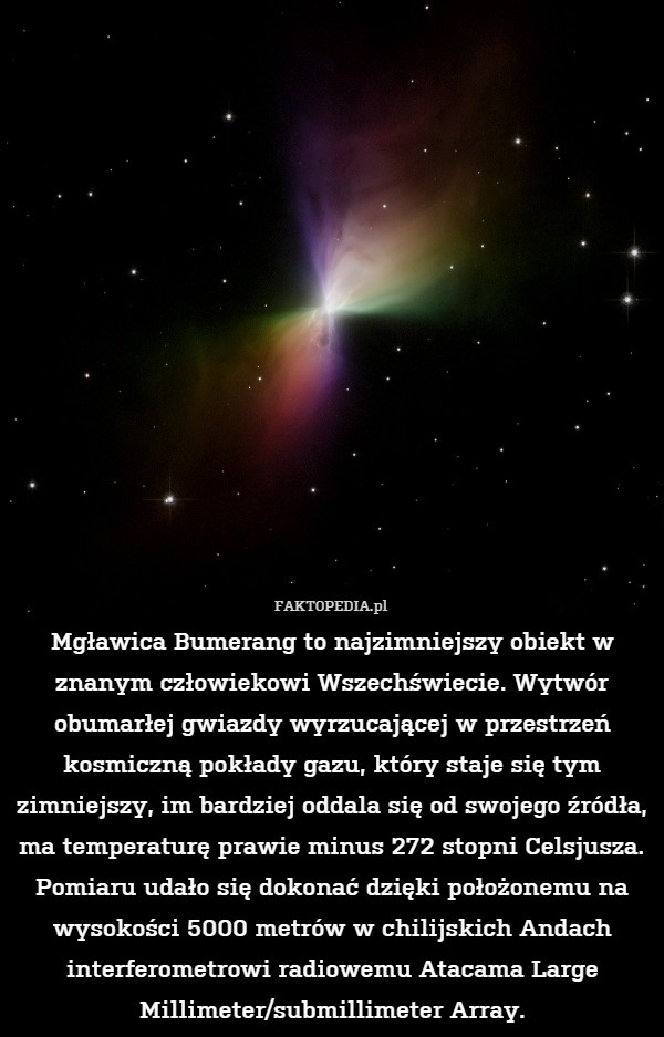 Mgławica Bumerang to najzimniejszy obiekt w znanym człowiekowi Wszechświecie. Wytwór obumarłej gwiazdy wyrzucającej w przestrzeń kosmiczną pokłady gazu, który staje się tym zimniejszy, im bardziej oddala się od swojego źródła, ma temperaturę prawie minus 272 stopni Celsjusza. Pomiaru udało się dokonać dzięki położonemu na wysokości 5000 metrów w chilijskich Andach interferometrowi radiowemu Atacama Large Millimeter/submillimeter Array. 