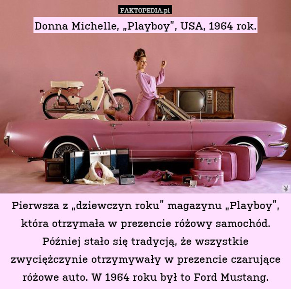 Donna Michelle, „Playboy”, USA, 1964 rok.









Pierwsza z „dziewczyn roku” magazynu „Playboy”, która otrzymała w prezencie różowy samochód. Później stało się tradycją, że wszystkie zwyciężczynie otrzymywały w prezencie czarujące różowe auto. W 1964 roku był to Ford Mustang. 