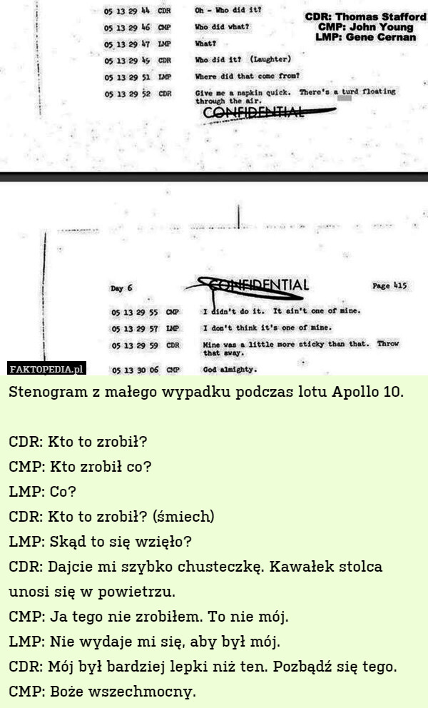 Stenogram z małego wypadku podczas lotu Apollo 10.

CDR: Kto to zrobił?
CMP: Kto zrobił co?
LMP: Co?
CDR: Kto to zrobił? (śmiech)
LMP: Skąd to się wzięło?
CDR: Dajcie mi szybko chusteczkę. Kawałek stolca unosi się w powietrzu.
CMP: Ja tego nie zrobiłem. To nie mój.
LMP: Nie wydaje mi się, aby był mój.
CDR: Mój był bardziej lepki niż ten. Pozbądź się tego.
CMP: Boże wszechmocny. 