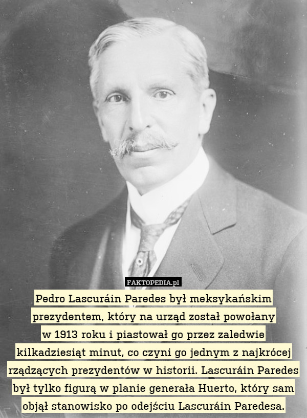 Pedro Lascuráin Paredes był meksykańskim prezydentem, który na urząd został powołany
w 1913 roku i piastował go przez zaledwie kilkadziesiąt minut, co czyni go jednym z najkrócej rządzących prezydentów w historii. Lascuráin Paredes był tylko figurą w planie generała Huerto, który sam objął stanowisko po odejściu Lascuráin Paredesa. 