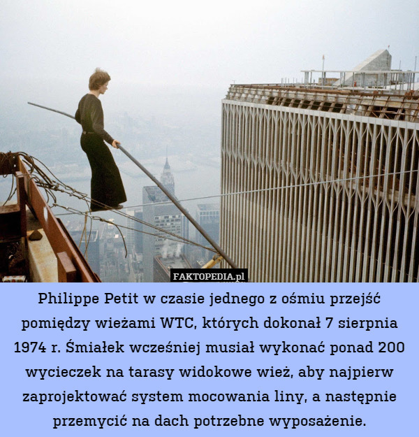 Philippe Petit w czasie jednego z ośmiu przejść pomiędzy wieżami WTC, których dokonał 7 sierpnia 1974 r. Śmiałek wcześniej musiał wykonać ponad 200 wycieczek na tarasy widokowe wież, aby najpierw zaprojektować system mocowania liny, a następnie przemycić na dach potrzebne wyposażenie. 