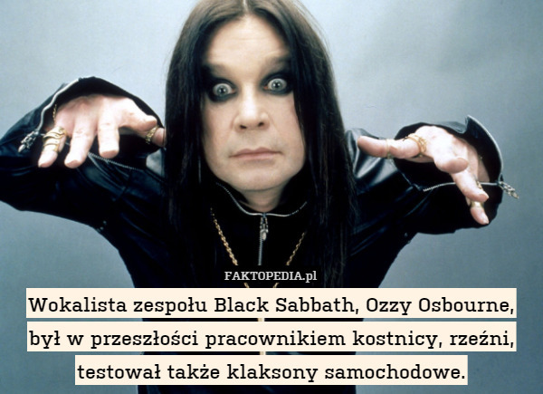Wokalista zespołu Black Sabbath, Ozzy Osbourne, był w przeszłości pracownikiem kostnicy, rzeźni, testował także klaksony samochodowe. 