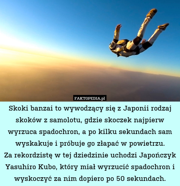 Skoki banzai to wywodzący się z Japonii rodzaj skoków z samolotu, gdzie skoczek najpierw wyrzuca spadochron, a po kilku sekundach sam wyskakuje i próbuje go złapać w powietrzu.
Za rekordzistę w tej dziedzinie uchodzi Japończyk Yasuhiro Kubo, który miał wyrzucić spadochron i wyskoczyć za nim dopiero po 50 sekundach. 