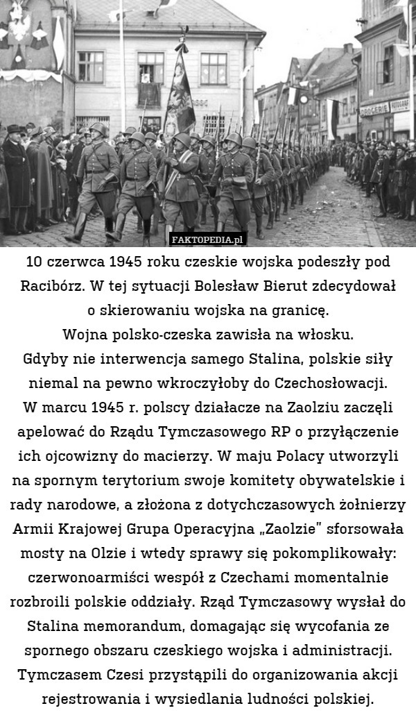 10 czerwca 1945 roku czeskie wojska podeszły pod Racibórz. W tej sytuacji Bolesław Bierut zdecydował
o skierowaniu wojska na granicę.
Wojna polsko-czeska zawisła na włosku.
Gdyby nie interwencja samego Stalina, polskie siły niemal na pewno wkroczyłoby do Czechosłowacji.
W marcu 1945 r. polscy działacze na Zaolziu zaczęli apelować do Rządu Tymczasowego RP o przyłączenie ich ojcowizny do macierzy. W maju Polacy utworzyli na spornym terytorium swoje komitety obywatelskie i rady narodowe, a złożona z dotychczasowych żołnierzy Armii Krajowej Grupa Operacyjna „Zaolzie” sforsowała mosty na Olzie i wtedy sprawy się pokomplikowały: czerwonoarmiści wespół z Czechami momentalnie rozbroili polskie oddziały. Rząd Tymczasowy wysłał do Stalina memorandum, domagając się wycofania ze spornego obszaru czeskiego wojska i administracji. Tymczasem Czesi przystąpili do organizowania akcji rejestrowania i wysiedlania ludności polskiej. 