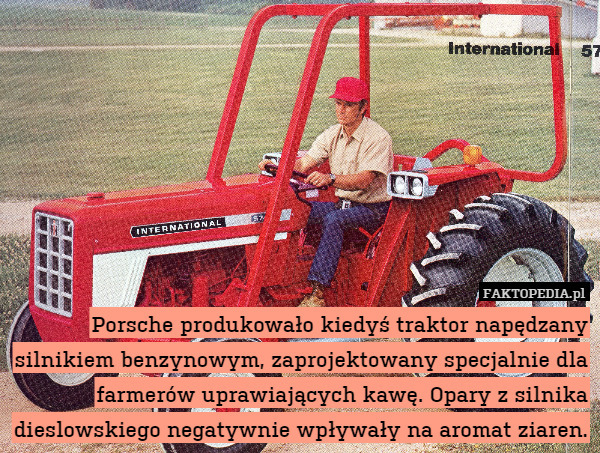 Porsche produkowało kiedyś traktor napędzany silnikiem benzynowym, zaprojektowany specjalnie dla farmerów uprawiających kawę. Opary z silnika dieslowskiego negatywnie wpływały na aromat ziaren. 