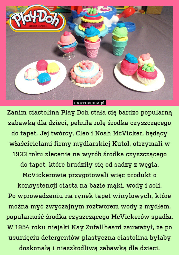 Zanim ciastolina Play-Doh stała się bardzo popularną zabawką dla dzieci, pełniła rolę środka czyszczącego do tapet. Jej twórcy, Cleo i Noah McVicker, będący właścicielami firmy mydlarskiej Kutol, otrzymali w 1933 roku zlecenie na wyrób środka czyszczącego
do tapet, które brudziły się od sadzy z węgla. McVickerowie przygotowali więc produkt o konsystencji ciasta na bazie mąki, wody i soli.
Po wprowadzeniu na rynek tapet winylowych, które można myć zwyczajnym roztworem wody z mydłem, popularność środka czyszczącego McVickerów spadła. W 1954 roku niejaki Kay Zufallheard zauważył, że po usunięciu detergentów plastyczna ciastolina byłaby doskonałą i nieszkodliwą zabawką dla dzieci. 