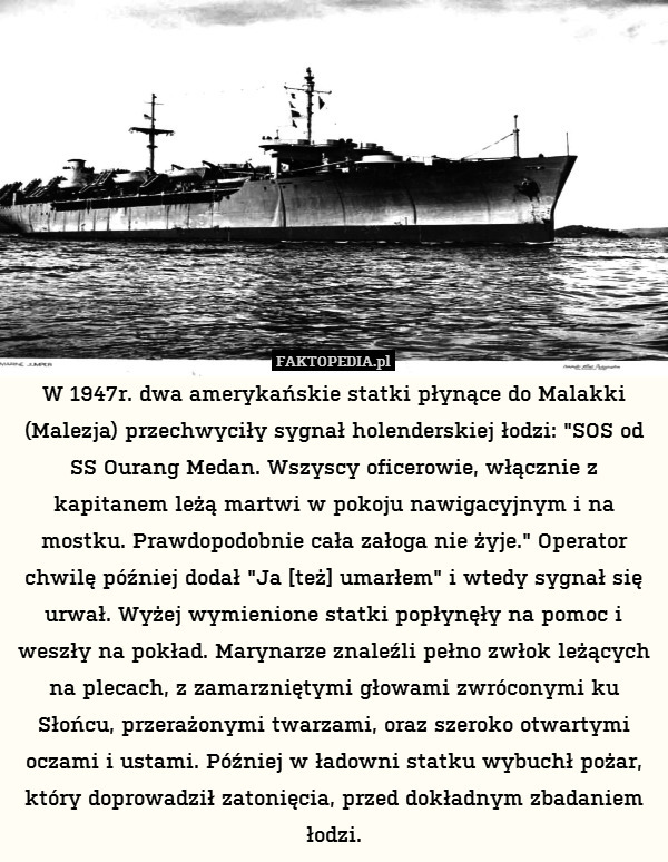 W 1947r. dwa amerykańskie statki płynące do Malakki (Malezja) przechwyciły sygnał holenderskiej łodzi: "SOS od SS Ourang Medan. Wszyscy oficerowie, włącznie z kapitanem leżą martwi w pokoju nawigacyjnym i na mostku. Prawdopodobnie cała załoga nie żyje." Operator chwilę później dodał "Ja [też] umarłem" i wtedy sygnał się urwał. Wyżej wymienione statki popłynęły na pomoc i weszły na pokład. Marynarze znaleźli pełno zwłok leżących na plecach, z zamarzniętymi głowami zwróconymi ku Słońcu, przerażonymi twarzami, oraz szeroko otwartymi oczami i ustami. Później w ładowni statku wybuchł pożar, który doprowadził zatonięcia, przed dokładnym zbadaniem łodzi. 