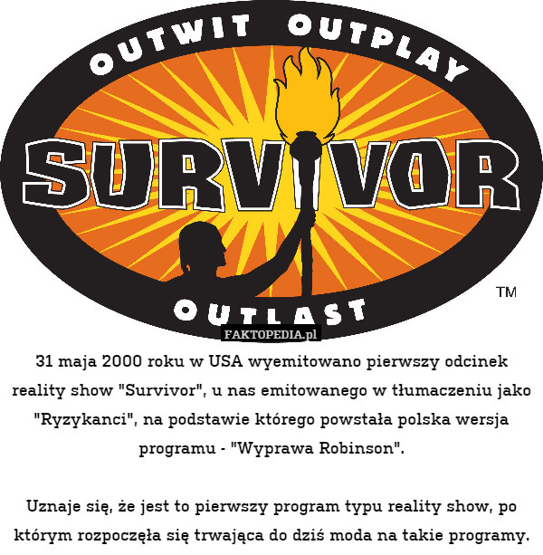 31 maja 2000 roku w USA wyemitowano pierwszy odcinek reality show "Survivor", u nas emitowanego w tłumaczeniu jako "Ryzykanci", na podstawie którego powstała polska wersja programu - "Wyprawa Robinson".

Uznaje się, że jest to pierwszy program typu reality show, po którym rozpoczęła się trwająca do dziś moda na takie programy. 
