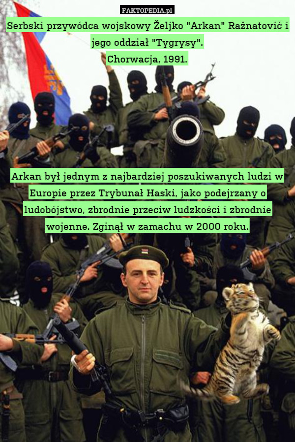 Serbski przywódca wojskowy Željko "Arkan" Ražnatović i jego oddział "Tygrysy".
Chorwacja, 1991.






Arkan był jednym z najbardziej poszukiwanych ludzi w Europie przez Trybunał Haski, jako podejrzany o ludobójstwo, zbrodnie przeciw ludzkości i zbrodnie wojenne. Zginął w zamachu w 2000 roku. 