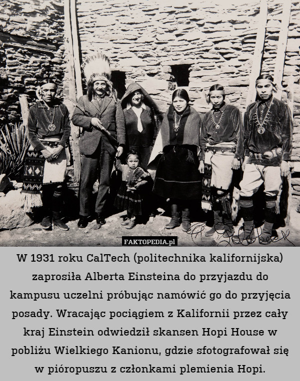 W 1931 roku CalTech (politechnika kalifornijska) zaprosiła Alberta Einsteina do przyjazdu do kampusu uczelni próbując namówić go do przyjęcia posady. Wracając pociągiem z Kalifornii przez cały kraj Einstein odwiedził skansen Hopi House w pobliżu Wielkiego Kanionu, gdzie sfotografował się w pióropuszu z członkami plemienia Hopi. 