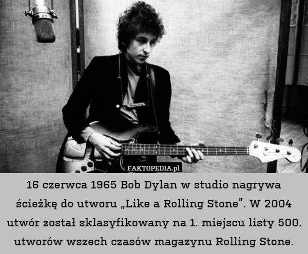 16 czerwca 1965 Bob Dylan w studio nagrywa ścieżkę do utworu „Like a Rolling Stone”. W 2004 utwór został sklasyfikowany na 1. miejscu listy 500. utworów wszech czasów magazynu Rolling Stone. 