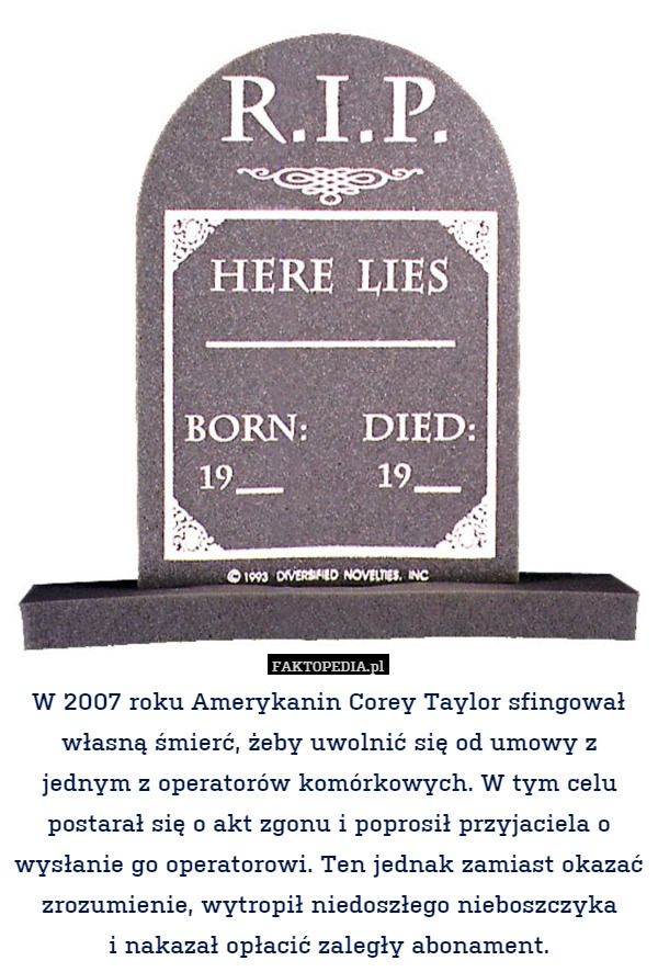 W 2007 roku Amerykanin Corey Taylor sfingował własną śmierć, żeby uwolnić się od umowy z jednym z operatorów komórkowych. W tym celu postarał się o akt zgonu i poprosił przyjaciela o wysłanie go operatorowi. Ten jednak zamiast okazać zrozumienie, wytropił niedoszłego nieboszczyka
i nakazał opłacić zaległy abonament. 