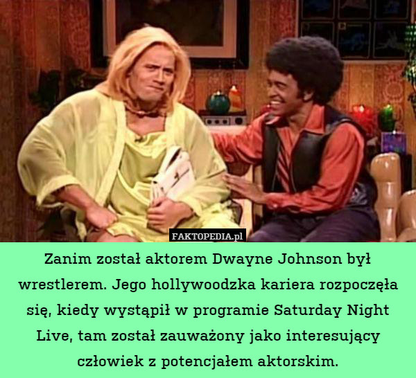 Zanim został aktorem Dwayne Johnson był wrestlerem. Jego hollywoodzka kariera rozpoczęła się, kiedy wystąpił w programie Saturday Night Live, tam został zauważony jako interesujący człowiek z potencjałem aktorskim. 