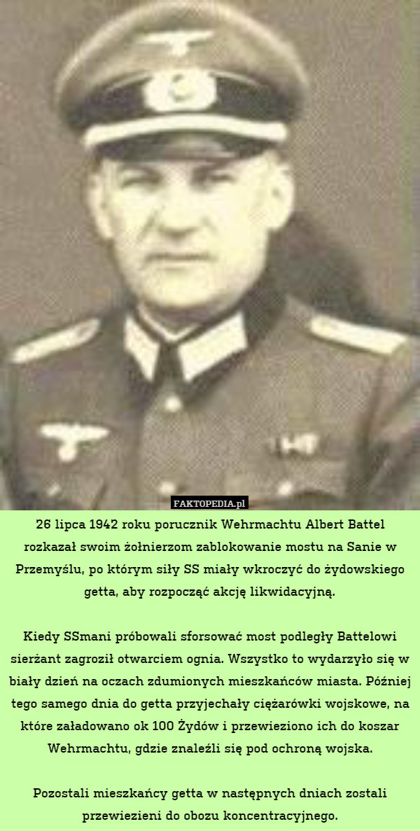 26 lipca 1942 roku porucznik Wehrmachtu Albert Battel rozkazał swoim żołnierzom zablokowanie mostu na Sanie w Przemyślu, po którym siły SS miały wkroczyć do żydowskiego getta, aby rozpocząć akcję likwidacyjną.

Kiedy SSmani próbowali sforsować most podległy Battelowi sierżant zagroził otwarciem ognia. Wszystko to wydarzyło się w biały dzień na oczach zdumionych mieszkańców miasta. Później tego samego dnia do getta przyjechały ciężarówki wojskowe, na które załadowano ok 100 Żydów i przewieziono ich do koszar Wehrmachtu, gdzie znaleźli się pod ochroną wojska.

Pozostali mieszkańcy getta w następnych dniach zostali przewiezieni do obozu koncentracyjnego. 