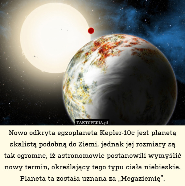 Nowo odkryta egzoplaneta Kepler-10c jest planetą skalistą podobną do Ziemi, jednak jej rozmiary są tak ogromne, iż astronomowie postanowili wymyślić nowy termin, określający tego typu ciała niebieskie. Planeta ta została uznana za „Megaziemię”. 