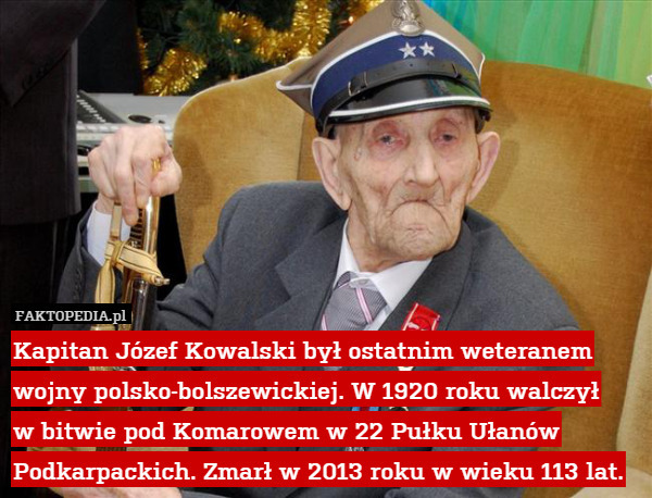 Kapitan Józef Kowalski był ostatnim weteranem wojny polsko-bolszewickiej. W 1920 roku walczył
w bitwie pod Komarowem w 22 Pułku Ułanów Podkarpackich. Zmarł w 2013 roku w wieku 113 lat. 
