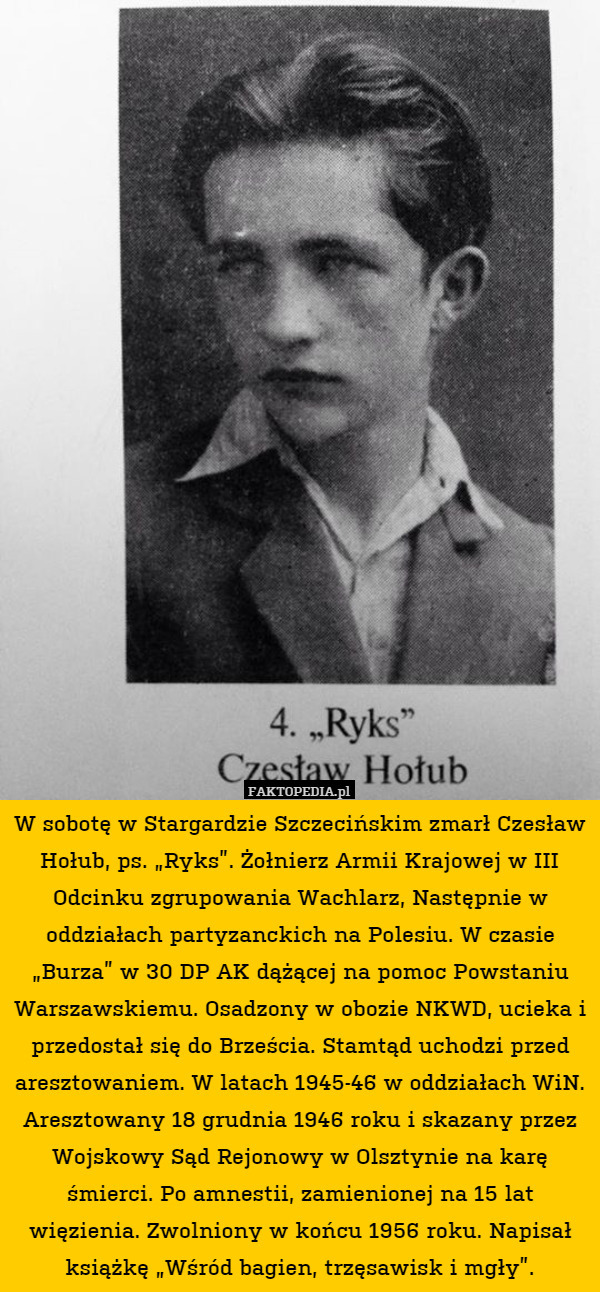 W sobotę w Stargardzie Szczecińskim zmarł Czesław Hołub, ps. „Ryks”. Żołnierz Armii Krajowej w III Odcinku zgrupowania Wachlarz, Następnie w oddziałach partyzanckich na Polesiu. W czasie „Burza” w 30 DP AK dążącej na pomoc Powstaniu Warszawskiemu. Osadzony w obozie NKWD, ucieka i przedostał się do Brześcia. Stamtąd uchodzi przed aresztowaniem. W latach 1945-46 w oddziałach WiN. Aresztowany 18 grudnia 1946 roku i skazany przez Wojskowy Sąd Rejonowy w Olsztynie na karę śmierci. Po amnestii, zamienionej na 15 lat więzienia. Zwolniony w końcu 1956 roku. Napisał książkę „Wśród bagien, trzęsawisk i mgły”. 