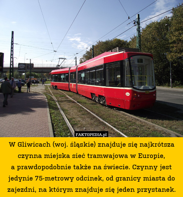 W Gliwicach (woj. śląskie) znajduje się najkrótsza czynna miejska sieć tramwajowa w Europie,
a prawdopodobnie także na świecie. Czynny jest jedynie 75-metrowy odcinek, od granicy miasta do zajezdni, na którym znajduje się jeden przystanek. 