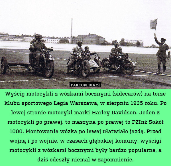 Wyścig motocykli z wózkami bocznymi (sidecarów) na torze klubu sportowego Legia Warszawa, w sierpniu 1935 roku. Po lewej stronie motocykl marki Harley-Davidson. Jeden z motocykli po prawej, to maszyna po prawej to PZInż Sokół 1000. Montowanie wózka po lewej ułatwiało jazdę. Przed wojną i po wojnie, w czasach głębokiej komuny, wyścigi motocykli z wózkami bocznymi były bardzo popularne, a dziś odeszły niemal w zapomnienie. 