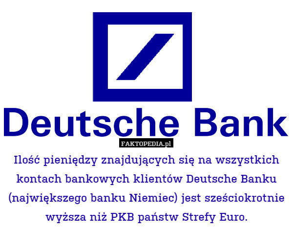 Ilość pieniędzy znajdujących się na wszystkich kontach bankowych klientów Deutsche Banku (największego banku Niemiec) jest sześciokrotnie wyższa niż PKB państw Strefy Euro. 