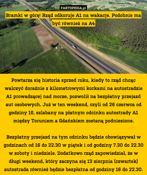 Bramki w górę! Rząd odkoruje A1 na wakacje. Podobnie ma być również na A4






Powtarza się historia sprzed roku, kiedy to rząd chcąc walczyć doraźnie z kilometrowymi korkami na autostradzie A1 prowadzącej nad morze, pozwolił na bezpłatny przejazd aut osobowych. Już w ten weekend, czyli od 26 czerwca od godziny 16, szlabany na płatnym odcinku autostrady A1 między Toruniem a Gdańskiem zostaną podniesione.

Bezpłatny przejazd na tym odcinku będzie obowiązywał w godzinach od 16 do 22.30 w piątek i od godziny 7.30 do 22.30 w soboty i niedziele. Dodatkowo rząd zapowiedział, że w długi weekend, który zaczyna się 13 sierpnia (czwartek) autostrada również będzie bezpłatna od godziny 16 do 22.30. 