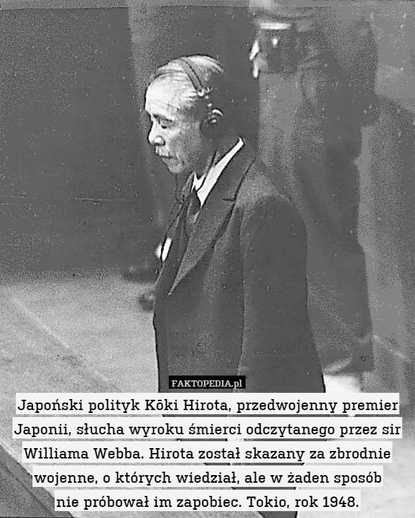 Japoński polityk Kōki Hirota, przedwojenny premier Japonii, słucha wyroku śmierci odczytanego przez sir Williama Webba. Hirota został skazany za zbrodnie wojenne, o których wiedział, ale w żaden sposób
nie próbował im zapobiec. Tokio, rok 1948. 